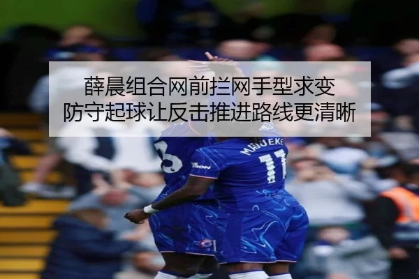 薛晨组合网前拦网手型求变 防守起球让反击推进路线更清晰